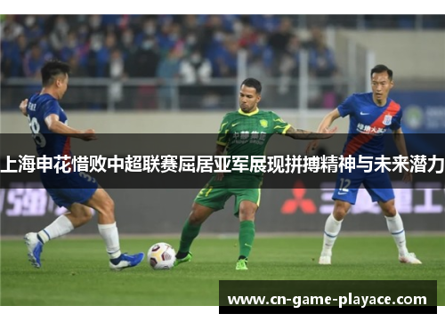 上海申花惜败中超联赛屈居亚军展现拼搏精神与未来潜力 上海申花惜败中超联赛屈居亚军展现拼搏精神与未来潜力