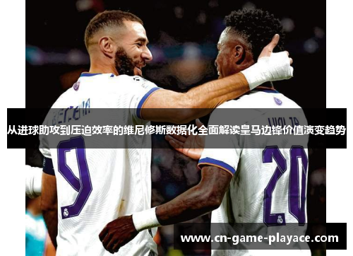 从进球助攻到压迫效率的维尼修斯数据化全面解读皇马边锋价值演变趋势