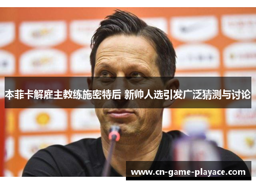 本菲卡解雇主教练施密特后 新帅人选引发广泛猜测与讨论 本菲卡解雇主教练施密特后 新帅人选引发广泛猜测与讨论