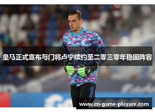 皇马正式宣布与门将卢宁续约至二零三零年稳固阵容 皇马正式宣布与门将卢宁续约至二零三零年稳固阵容