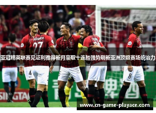 亚冠精英联赛见证利雅得新月豪取十连胜强势刷新亚洲顶级赛场统治力