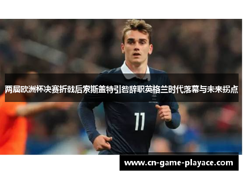 两届欧洲杯决赛折戟后索斯盖特引咎辞职英格兰时代落幕与未来拐点 两届欧洲杯决赛折戟后索斯盖特引咎辞职英格兰时代落幕与未来拐点