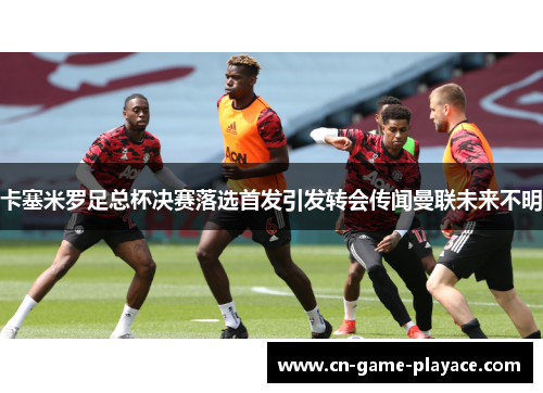 卡塞米罗足总杯决赛落选首发引发转会传闻曼联未来不明
