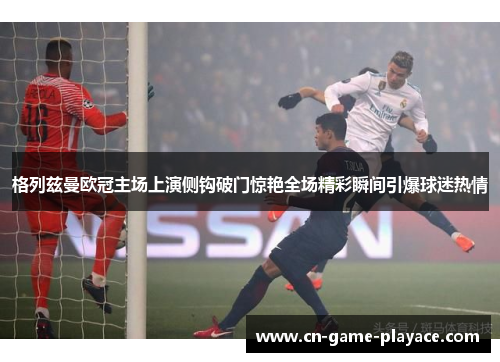 格列兹曼欧冠主场上演侧钩破门惊艳全场精彩瞬间引爆球迷热情 格列兹曼欧冠主场上演侧钩破门惊艳全场精彩瞬间引爆球迷热情