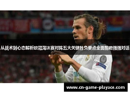 从战术到心态解析欧冠淘汰赛对阵五大关键胜负要点全面前瞻强强对话