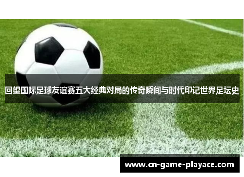 回望国际足球友谊赛五大经典对局的传奇瞬间与时代印记世界足坛史 回望国际足球友谊赛五大经典对局的传奇瞬间与时代印记世界足坛史
